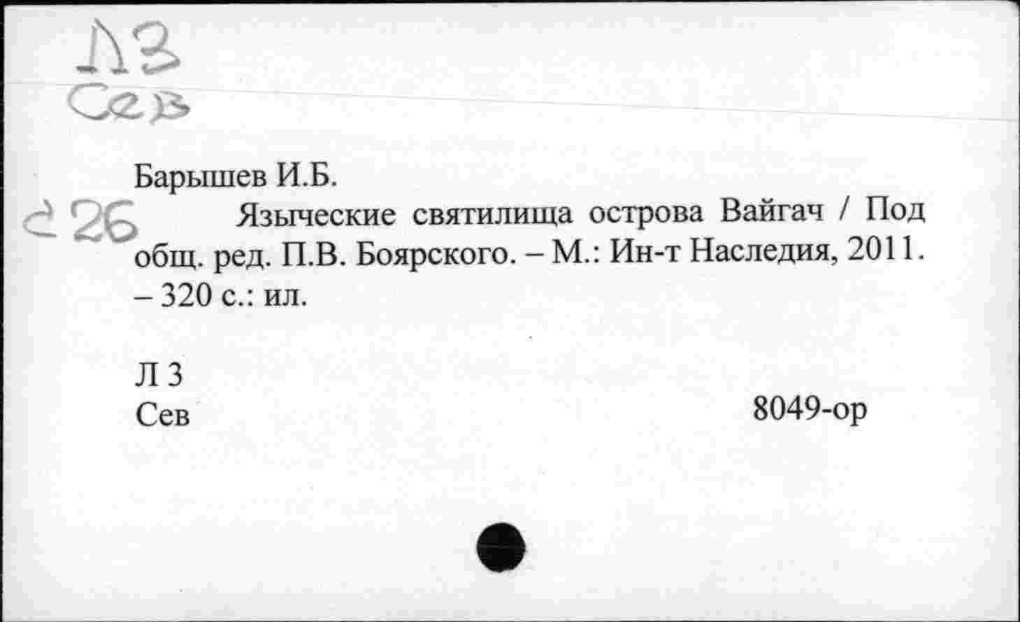 ﻿Барышев И.Б.
Языческие святилища острова Вайгач / Под общ. ред. П.В. Боярского. - М.: Ин-т Наследия, 2011. - 320 с.: ил.
Л 3
Сев
8049-ор